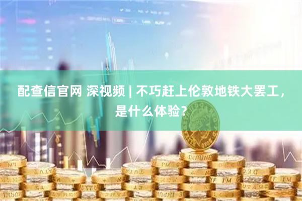 配查信官网 深视频 | 不巧赶上伦敦地铁大罢工，是什么体验？