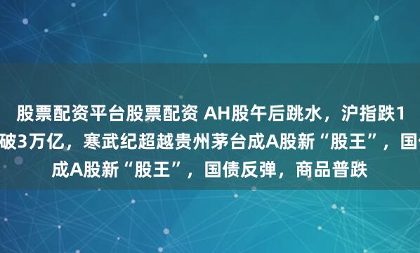 股票配资平台股票配资 AH股午后跳水，沪指跌1.7%，两市成交再破3万亿，寒武纪超越贵州茅台成A股新“股王”，国债反弹，商品普跌