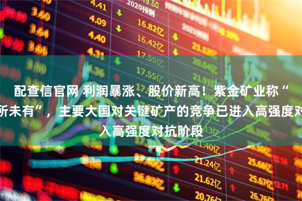 配查信官网 利润暴涨、股价新高！紫金矿业称“风险前所未有”，主要大国对关键矿产的竞争已进入高强度对抗阶段