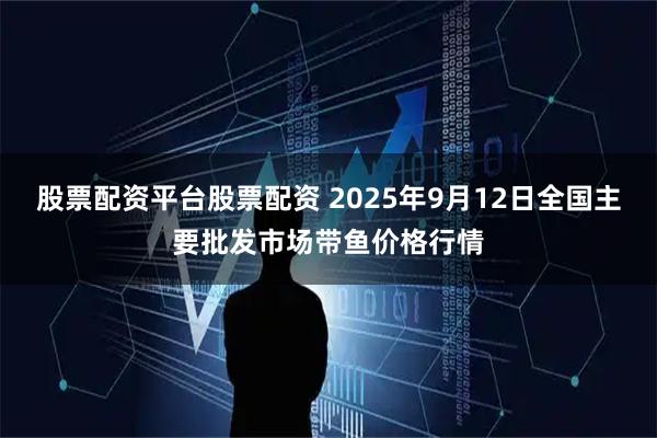 股票配资平台股票配资 2025年9月12日全国主要批发市场带鱼价格行情