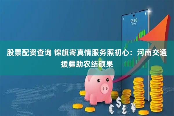 股票配资查询 锦旗寄真情服务照初心：河南交通援疆助农结硕果
