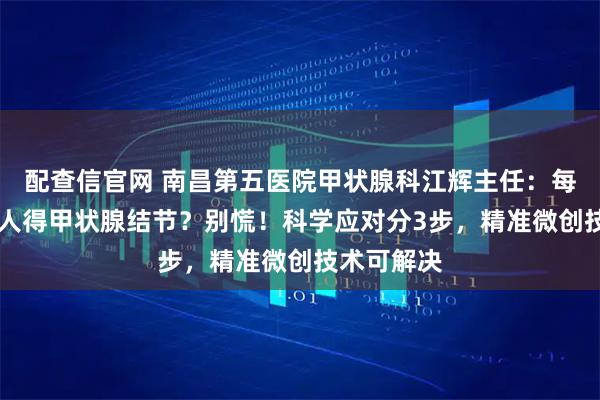 配查信官网 南昌第五医院甲状腺科江辉主任：每5人就有1人得甲状腺结节？别慌！科学应对分3步，精准微创技术可解决
