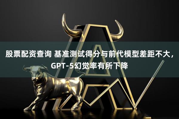 股票配资查询 基准测试得分与前代模型差距不大，GPT-5幻觉率有所下降