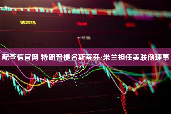 配查信官网 特朗普提名斯蒂芬·米兰担任美联储理事
