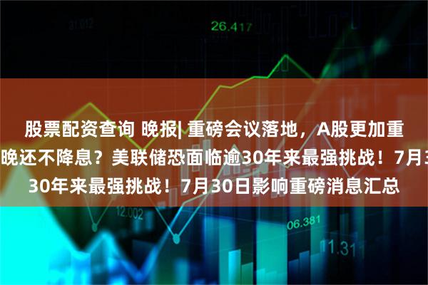股票配资查询 晚报| 重磅会议落地，A股更加重视！牛股停牌核查！今晚还不降息？美联储恐面临逾30年来最强挑战！7月30日影响重磅消息汇总