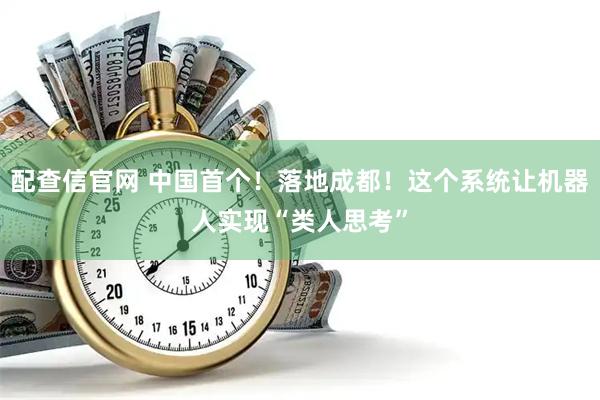 配查信官网 中国首个！落地成都！这个系统让机器人实现“类人思考”