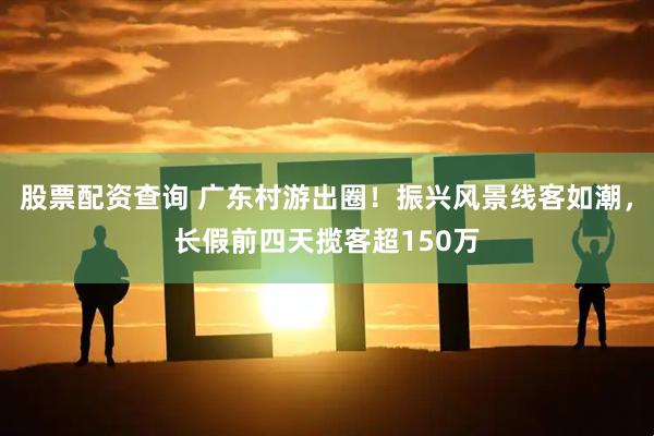 股票配资查询 广东村游出圈！振兴风景线客如潮，长假前四天揽客超150万