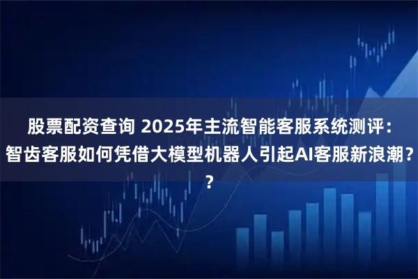 股票配资查询 2025年主流智能客服系统测评:智齿客服如何凭借大模型机器人引起AI客服新浪潮?