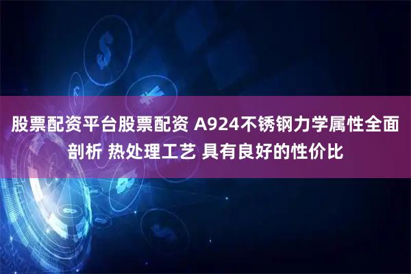股票配资平台股票配资 A924不锈钢力学属性全面剖析 热处理工艺 具有良好的性价比