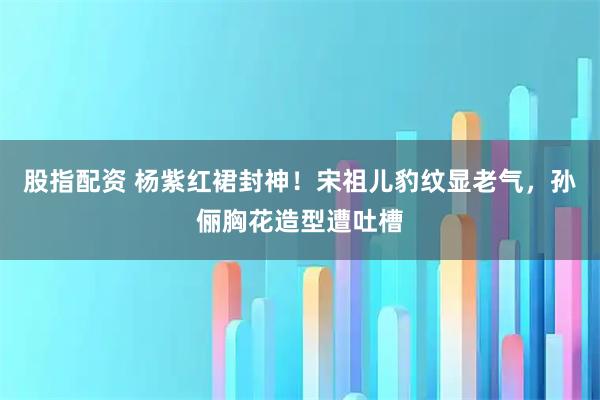 股指配资 杨紫红裙封神！宋祖儿豹纹显老气，孙俪胸花造型遭吐槽