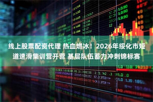 线上股票配资代理 热血燃冰！2026年绥化市短道速滑集训营开营 基层队伍蓄力冲刺锦标赛