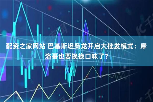 配资之家网站 巴基斯坦枭龙开启大批发模式：摩洛哥也要换换口味了？