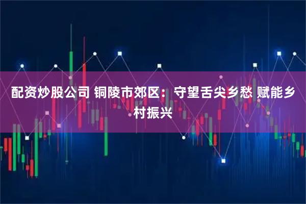 配资炒股公司 铜陵市郊区：守望舌尖乡愁 赋能乡村振兴
