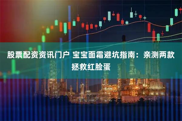 股票配资资讯门户 宝宝面霜避坑指南：亲测两款拯救红脸蛋