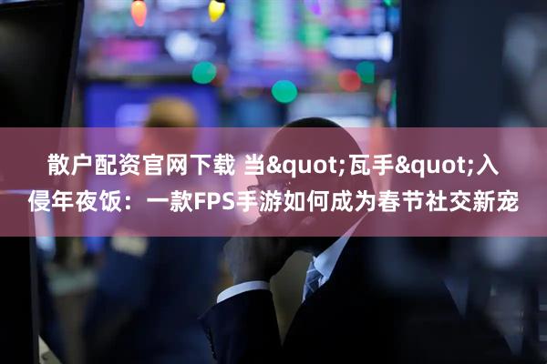 散户配资官网下载 当"瓦手"入侵年夜饭:一款FPS手游如何成为春节社交新宠