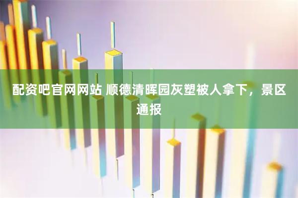 配资吧官网网站 顺德清晖园灰塑被人拿下,景区通报