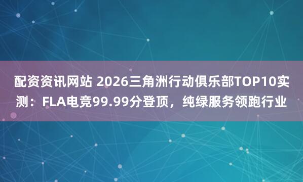 配资资讯网站 2026三角洲行动俱乐部TOP10实测：FLA电竞99.99分登顶，纯绿服务领跑行业
