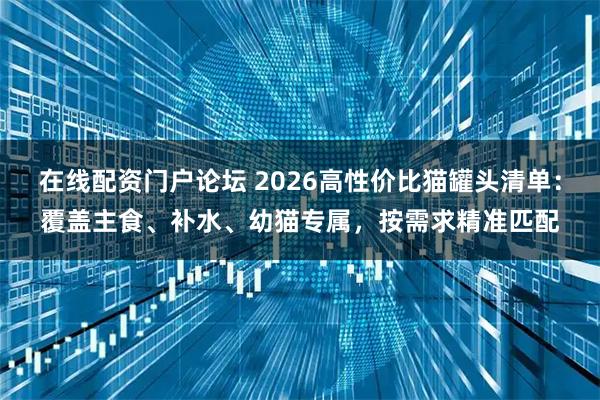 在线配资门户论坛 2026高性价比猫罐头清单:覆盖主食、补水、幼猫专属,按需求精准匹配