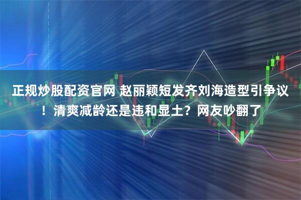 正规炒股配资官网 赵丽颖短发齐刘海造型引争议!清爽减龄还是违和显土?网友吵翻了