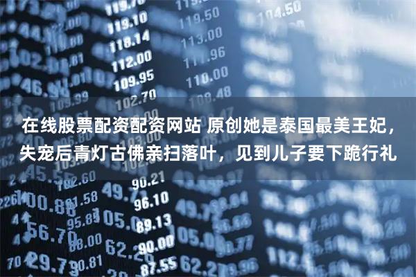 在线股票配资配资网站 原创她是泰国最美王妃，失宠后青灯古佛亲扫落叶，见到儿子要下跪行礼