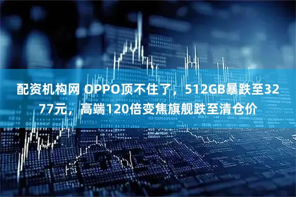 配资机构网 OPPO顶不住了，512GB暴跌至3277元，高端120倍变焦旗舰跌至清仓价