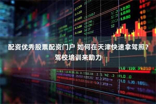 配资优秀股票配资门户 如何在天津快速拿驾照？驾校培训来助力