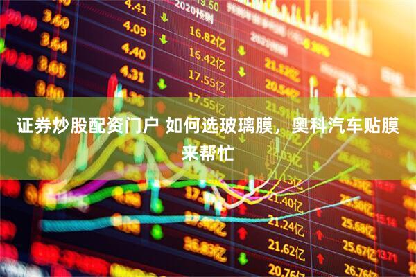 证券炒股配资门户 如何选玻璃膜，奥科汽车贴膜来帮忙