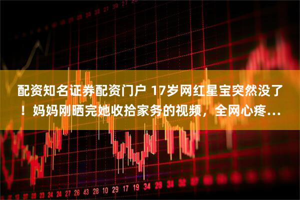 配资知名证券配资门户 17岁网红星宝突然没了！妈妈刚晒完她收拾家务的视频，全网心疼…