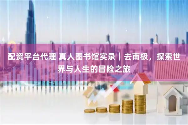 配资平台代理 真人图书馆实录｜去南极，探索世界与人生的冒险之旅
