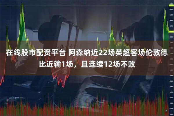 在线股市配资平台 阿森纳近22场英超客场伦敦德比近输1场，且连续12场不败