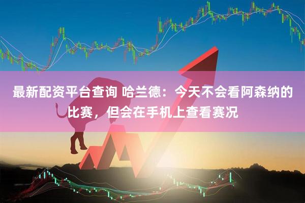 最新配资平台查询 哈兰德：今天不会看阿森纳的比赛，但会在手机上查看赛况