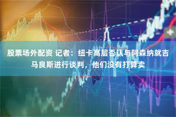股票场外配资 记者:纽卡高层否认与阿森纳就吉马良斯进行谈判,他们没有打算卖