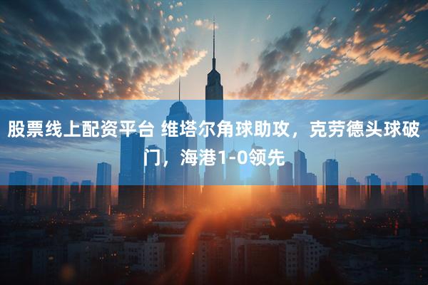 股票线上配资平台 维塔尔角球助攻，克劳德头球破门，海港1-0领先