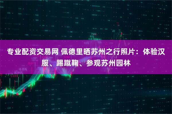 专业配资交易网 佩德里晒苏州之行照片：体验汉服、踢蹴鞠、参观苏州园林